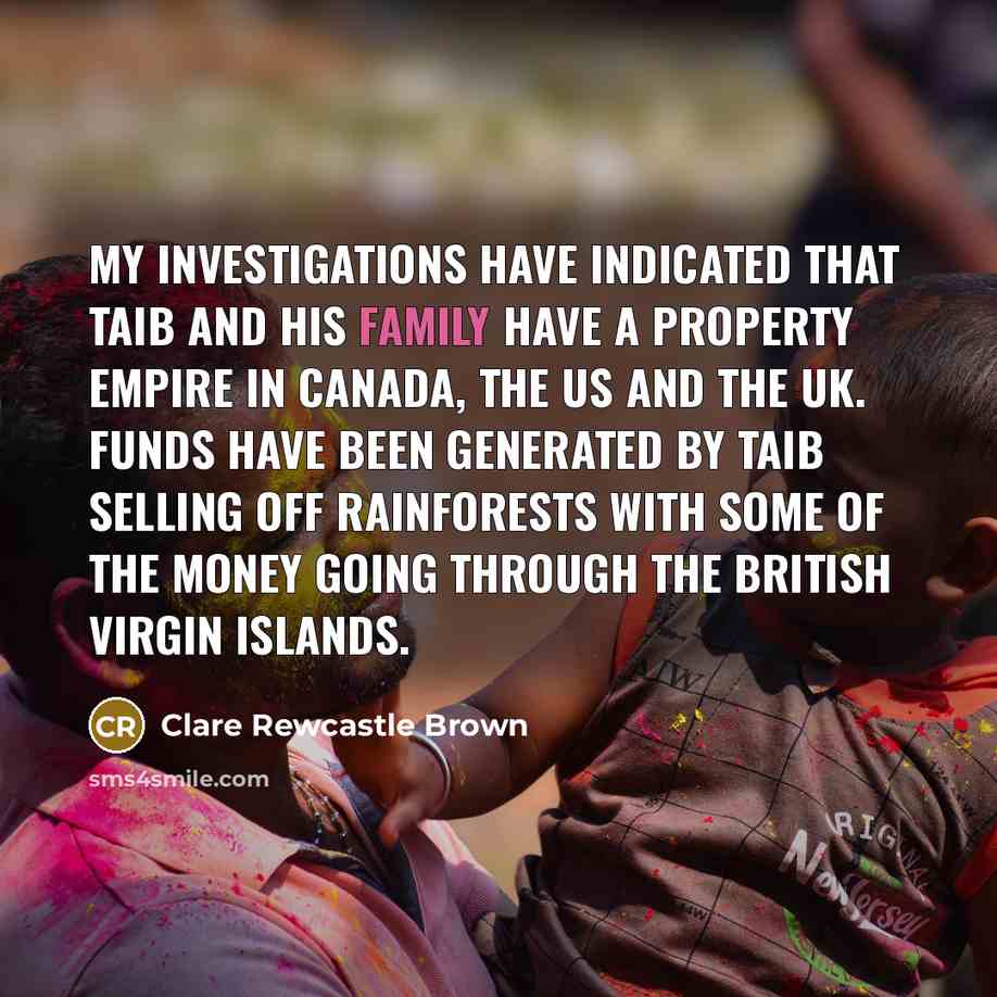 “My investigations have indicated that Taib and his family have a property empire in Canada, the US and the UK. Funds have been generated by Taib selling off rainforests with some of the money going through the British Virgin Islands.” quote by Clare Rewcastle Brown