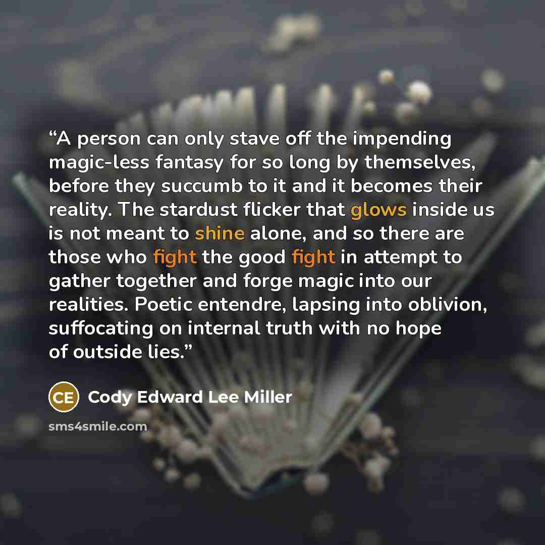 “A person can only stave off the impending magic-less fantasy for so long by themselves, before they succumb to it and it becomes their reality. The stardust flicker that glows inside us is not meant to shine alone, and so there are those who fight the good fight in attempt to gather together and…” quote by Cody Edward Lee Miller