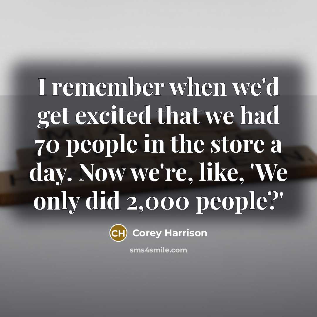 “I remember when we'd get excited that we had 70 people in the store a day. Now we're, like, 'We only did 2,000 people?'” quote by Corey Harrison