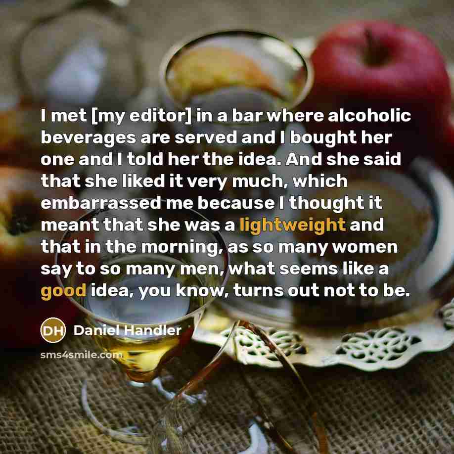“I met [my editor] in a bar where alcoholic beverages are served and I bought her one and I told her the idea. And she said that she liked it very much, which embarrassed me because I thought it meant that she was a lightweight and that in the morning, as so many women say to so many men, what…” quote by Daniel Handler