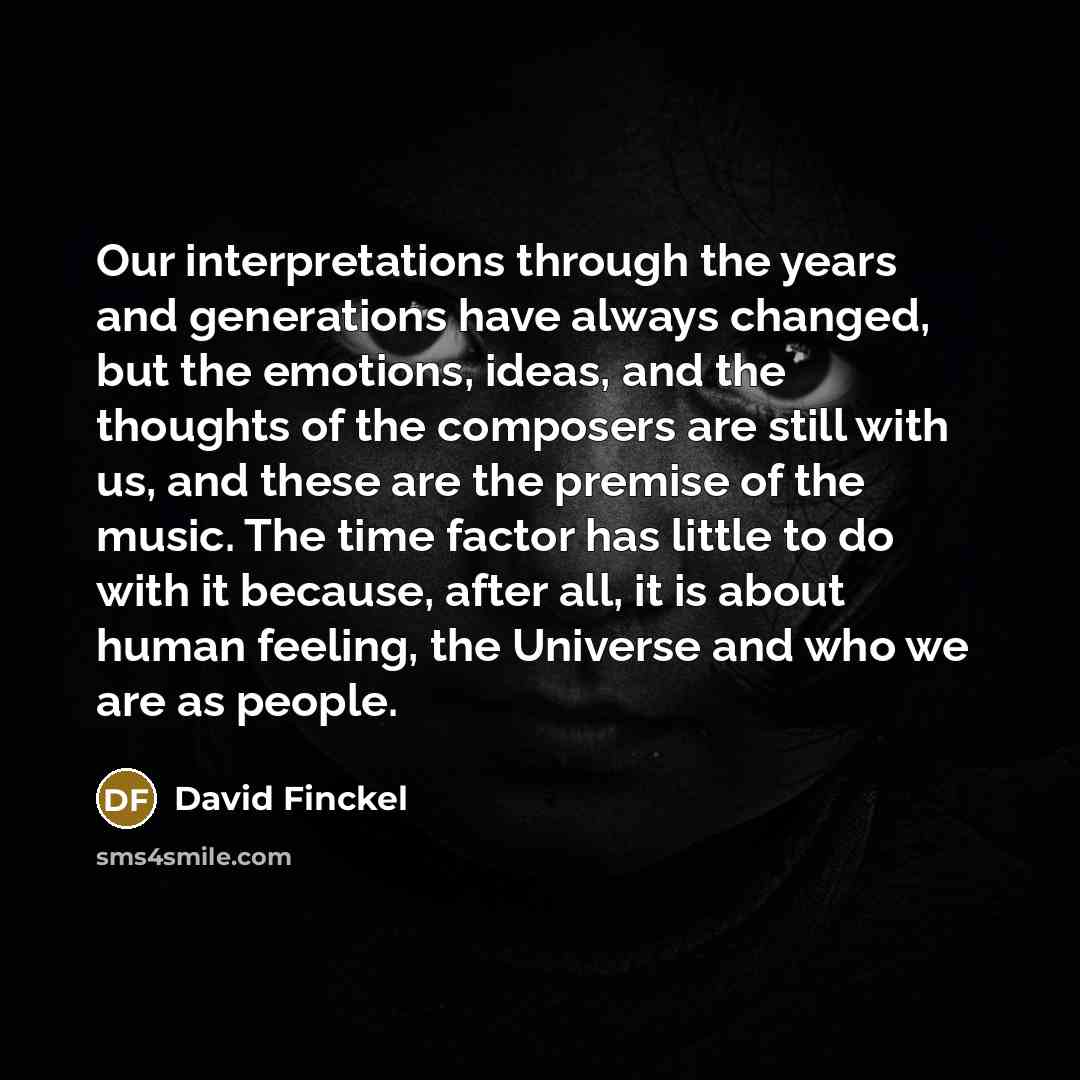 “Our interpretations through the years and generations have always changed, but the emotions, ideas, and the thoughts of the composers are still with us, and these are the premise of the music. The time factor has little to do with it because, after all, it is about human feeling, the Universe and…” quote by David Finckel
