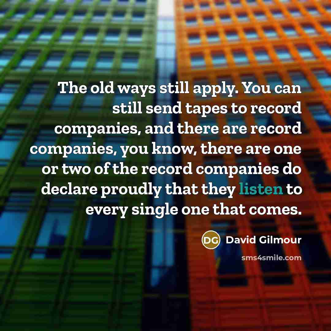 “The old ways still apply. You can still send tapes to record companies, and there are record companies, you know, there are one or two of the record companies do declare proudly that they listen to every single one that comes.” quote by David Gilmour
