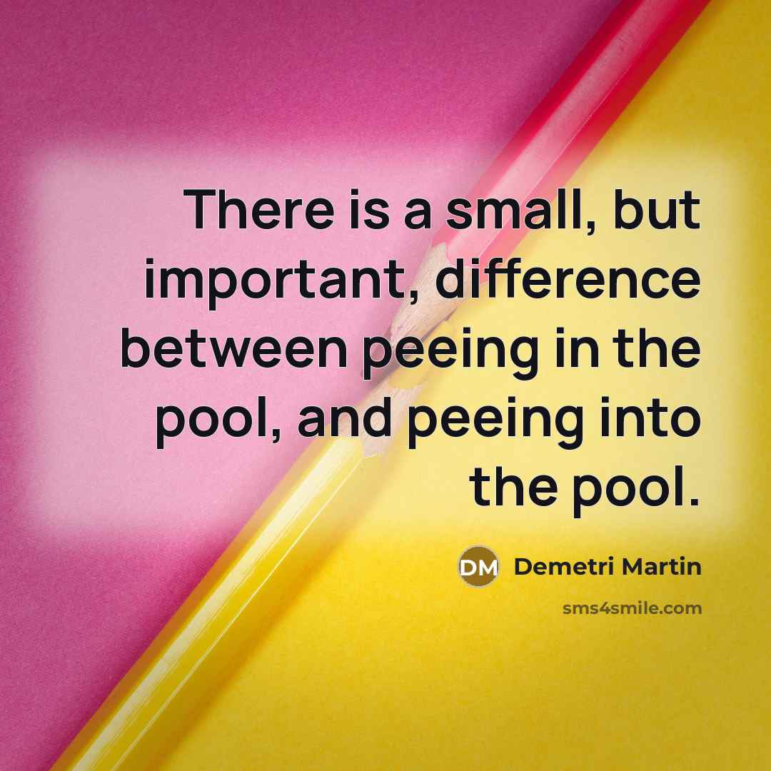 “There is a small, but important, difference between peeing in the pool, and peeing into the pool.” quote by Demetri Martin