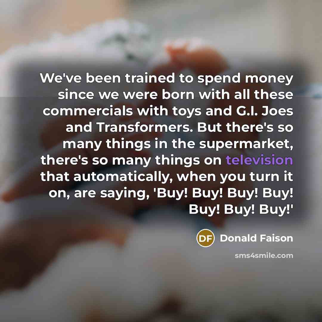 “We've been trained to spend money since we were born with all these commercials with toys and G.I. Joes and Transformers. But there's so many things in the supermarket, there's so many things on television that automatically, when you turn it on, are saying, 'Buy! Buy! Buy! Buy! Buy! Buy! Buy!'” quote by Donald Faison