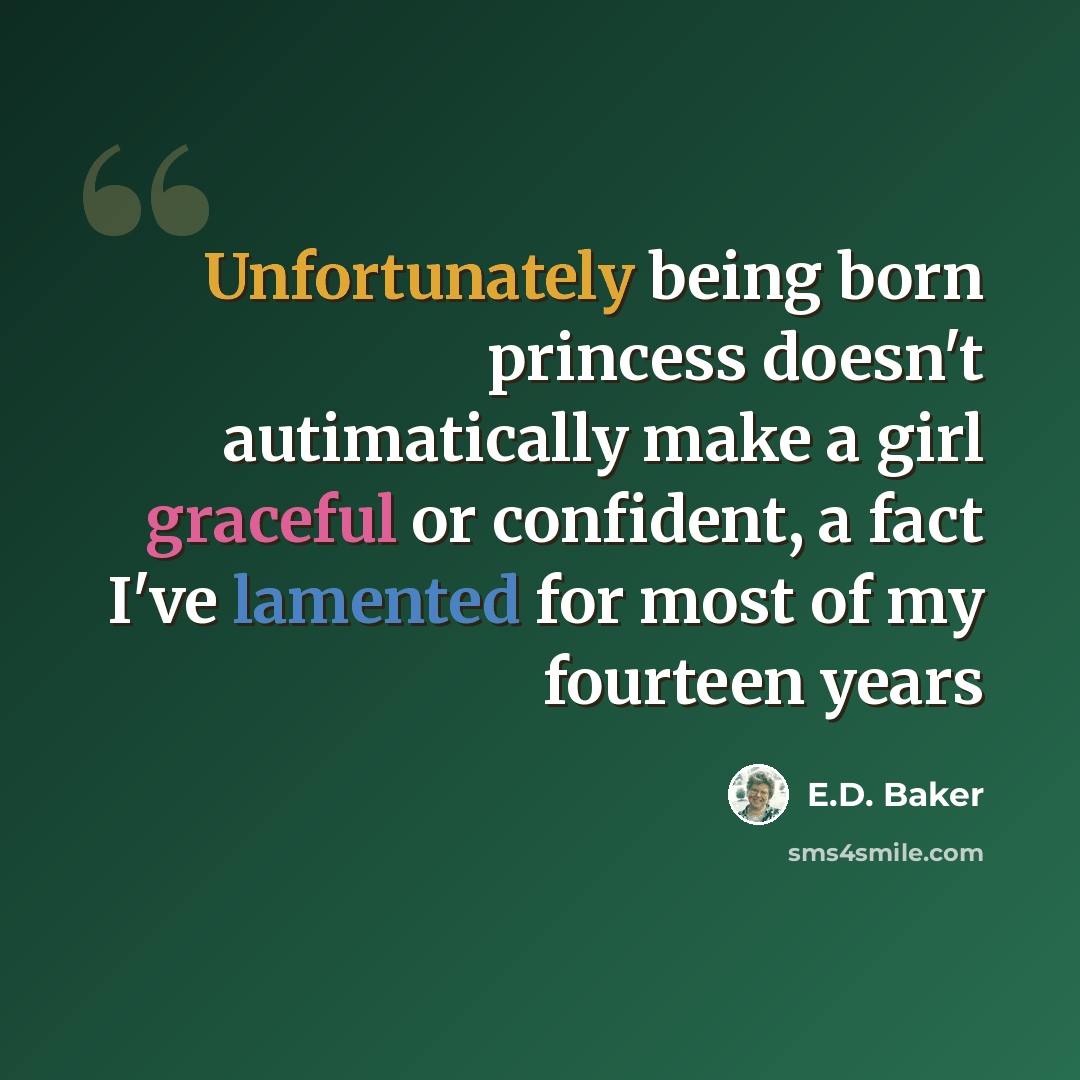 “Unfortunately being born princess doesn't autimatically make a girl graceful or confident, a fact I've lamented for most of my fourteen years” quote by E.D. Baker