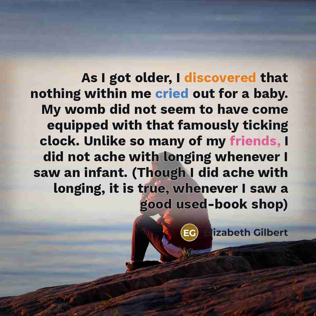 “As I got older, I discovered that nothing within me cried out for a baby. My womb did not seem to have come equipped with that famously ticking clock. Unlike so many of my friends, I did not ache with longing whenever I saw an infant. (Though I did ache with longing, it is true, whenever I saw a…” quote by Elizabeth Gilbert