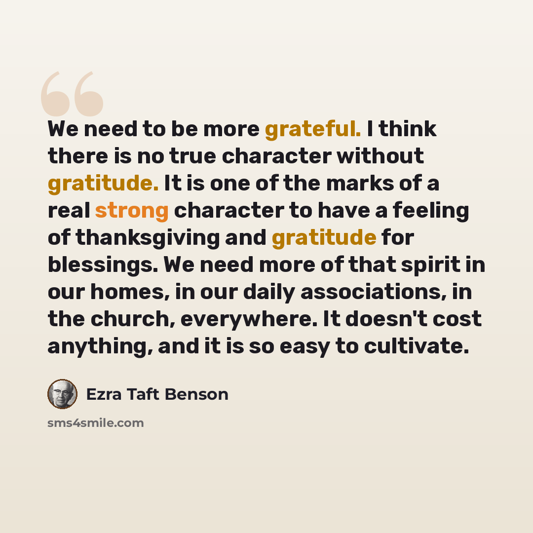 “We need to be more grateful. I think there is no true character without gratitude. It is one of the marks of a real strong character to have a feeling of thanksgiving and gratitude for blessings. We need more of that spirit in our homes, in our daily associations, in the church, everywhere. It…” quote by Ezra Taft Benson