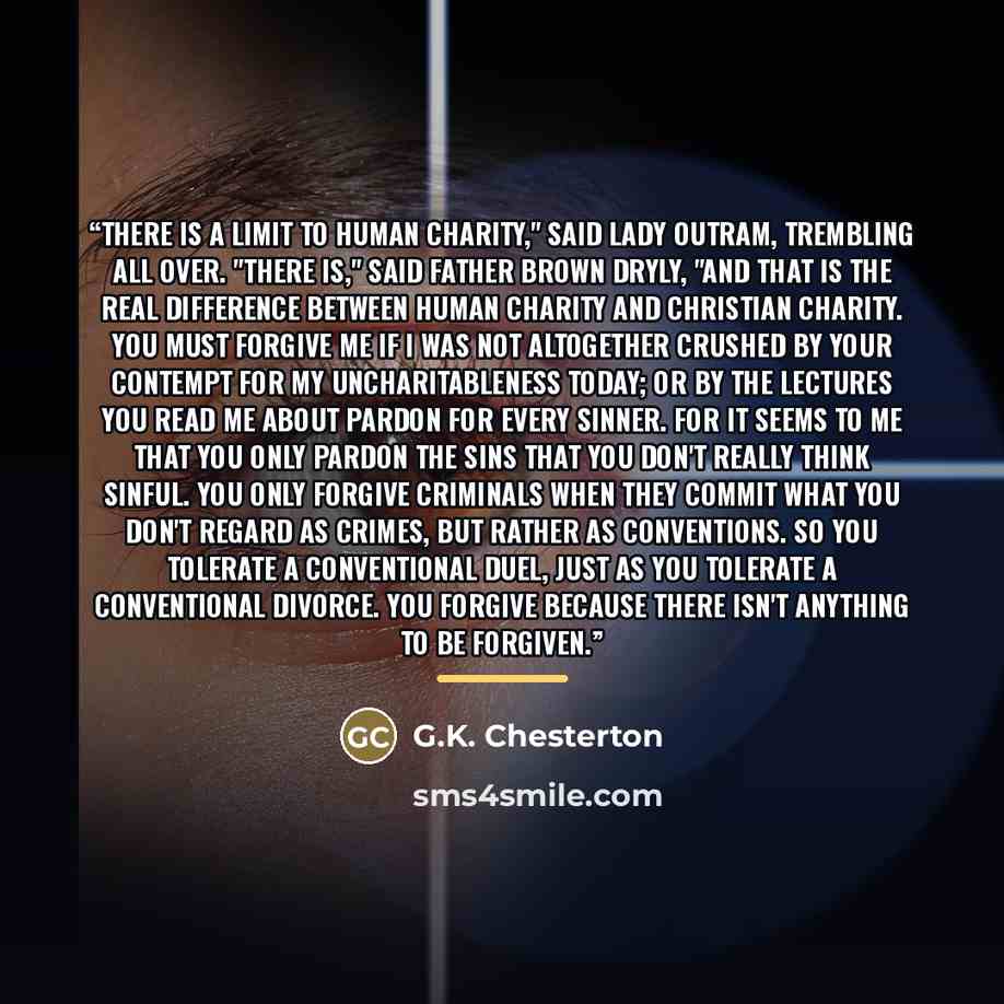 “There is a limit to human charity," said Lady Outram, trembling all over. "There is," said Father Brown dryly, "and that is the real difference between human charity and Christian charity. You must forgive me if I was not altogether crushed by your contempt for my uncharitableness today; or by the…” quote by G.K. Chesterton