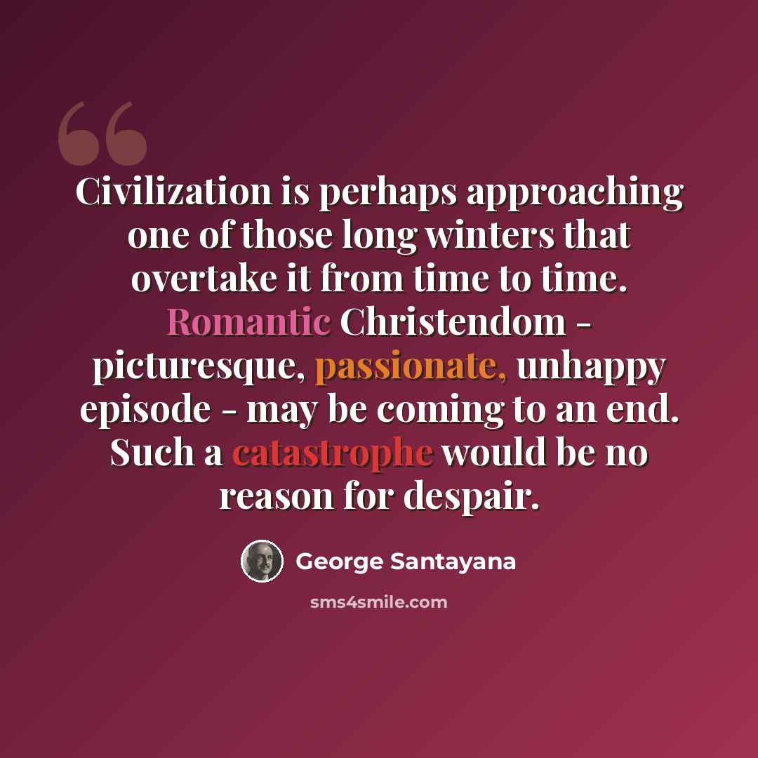 “Civilization is perhaps approaching one of those long winters that overtake it from time to time. Romantic Christendom - picturesque, passionate, unhappy episode - may be coming to an end. Such a catastrophe would be no reason for despair.” quote by George Santayana