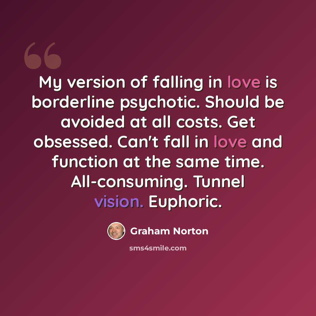 “My version of falling in love is borderline psychotic. Should be avoided at all costs. Get obsessed. Can't fall in love and function at the same time. All-consuming. Tunnel vision. Euphoric.” quote by Graham Norton