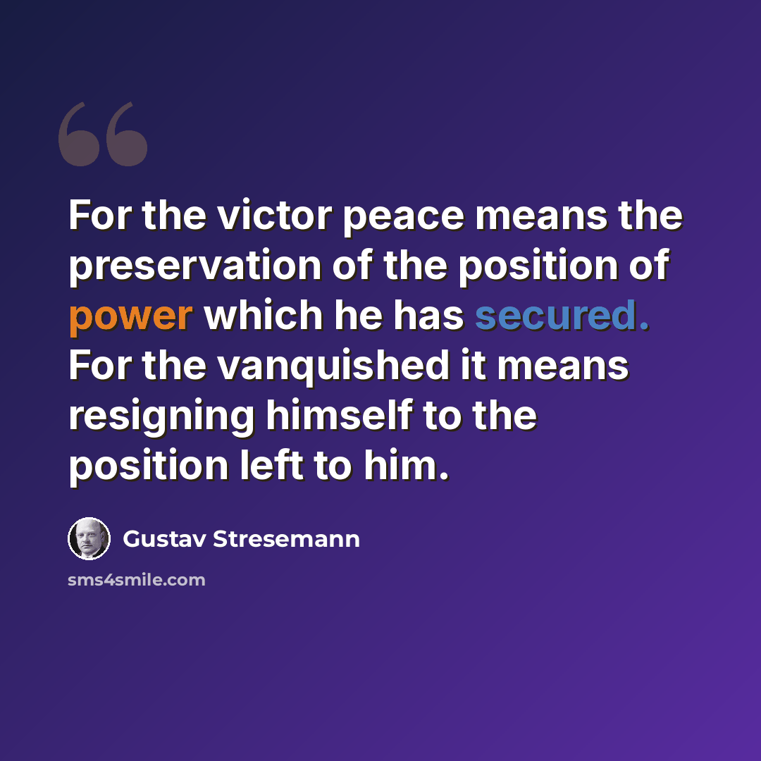 “For the victor peace means the preservation of the position of power which he has secured. For the vanquished it means resigning himself to the position left to him.” quote by Gustav Stresemann