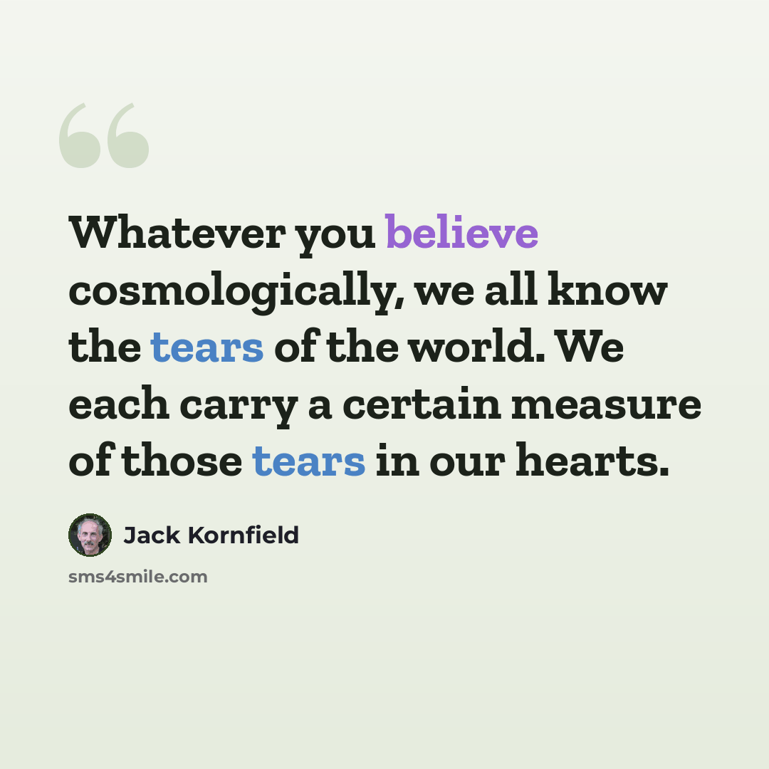 “Whatever you believe cosmologically, we all know the tears of the world. We each carry a certain measure of those tears in our hearts.” quote by Jack Kornfield