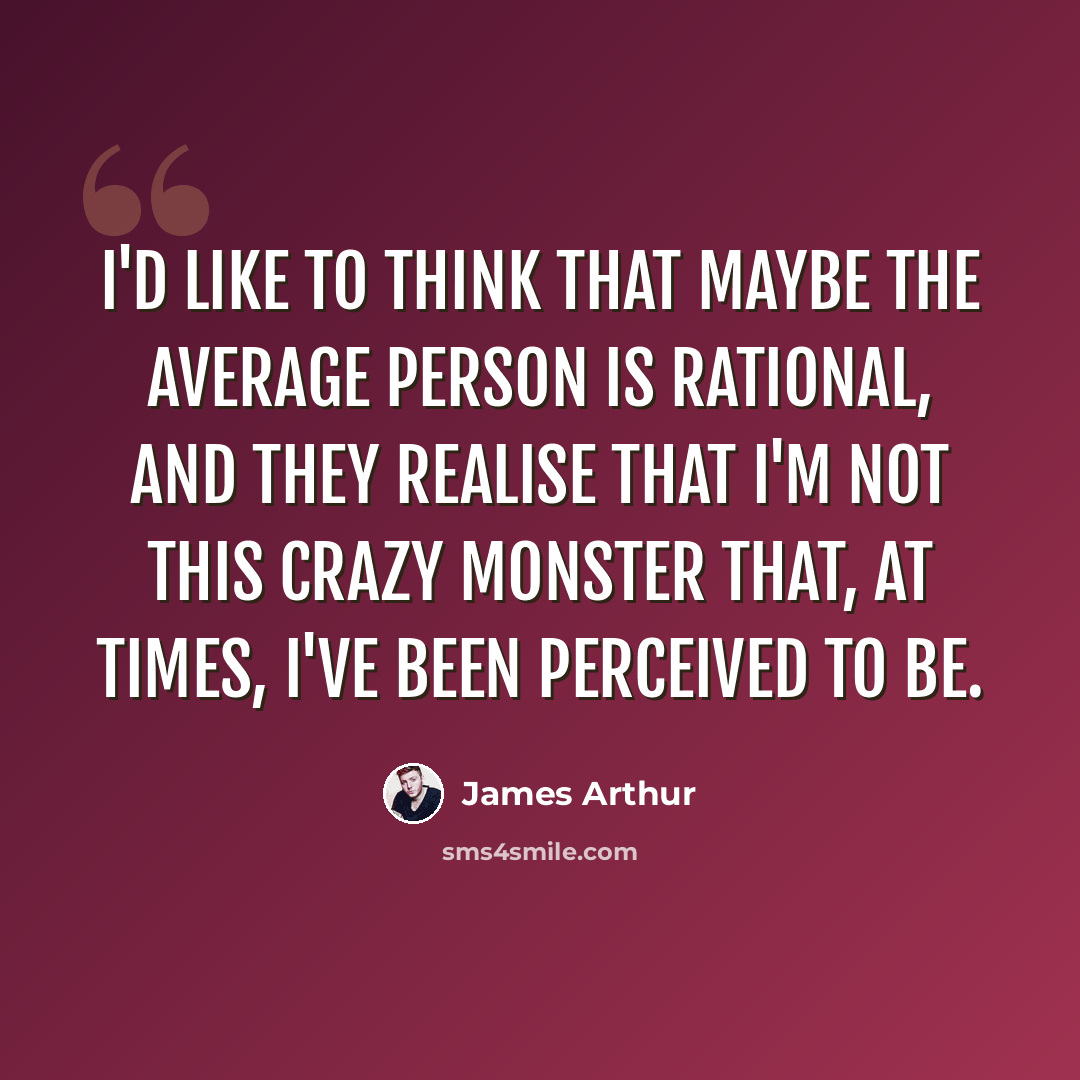 “I'd like to think that maybe the average person is rational, and they realise that I'm not this crazy monster that, at times, I've been perceived to be.” quote by James Arthur