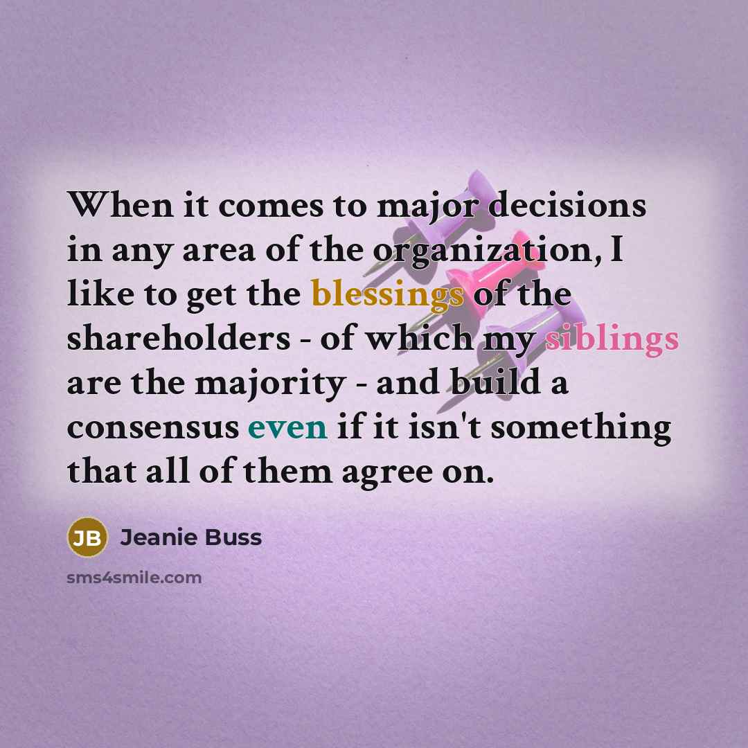 “When it comes to major decisions in any area of the organization, I like to get the blessings of the shareholders - of which my siblings are the majority - and build a consensus even if it isn't something that all of them agree on.” quote by Jeanie Buss