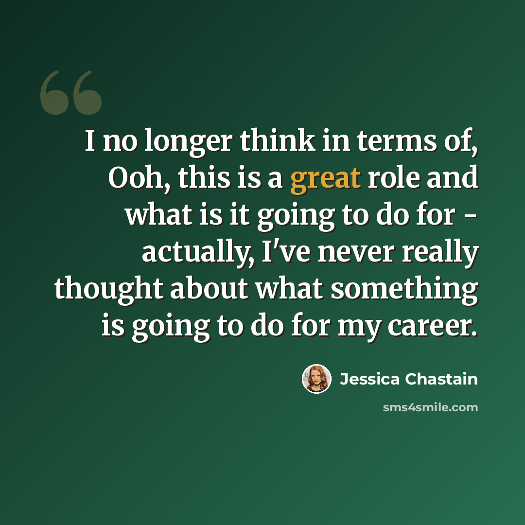 “I no longer think in terms of, Ooh, this is a great role and what is it going to do for - actually, I've never really thought about what something is going to do for my career.” quote by Jessica Chastain