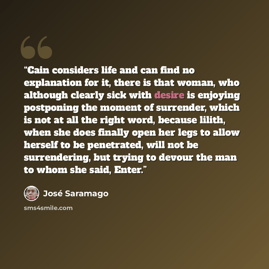 “Cain considers life and can find no explanation for it, there is that woman, who although clearly sick with desire is enjoying postponing the moment of surrender, which is not at all the right word, because lilith, when she does finally open her legs to allow herself to be penetrated, will not be…” quote by José Saramago