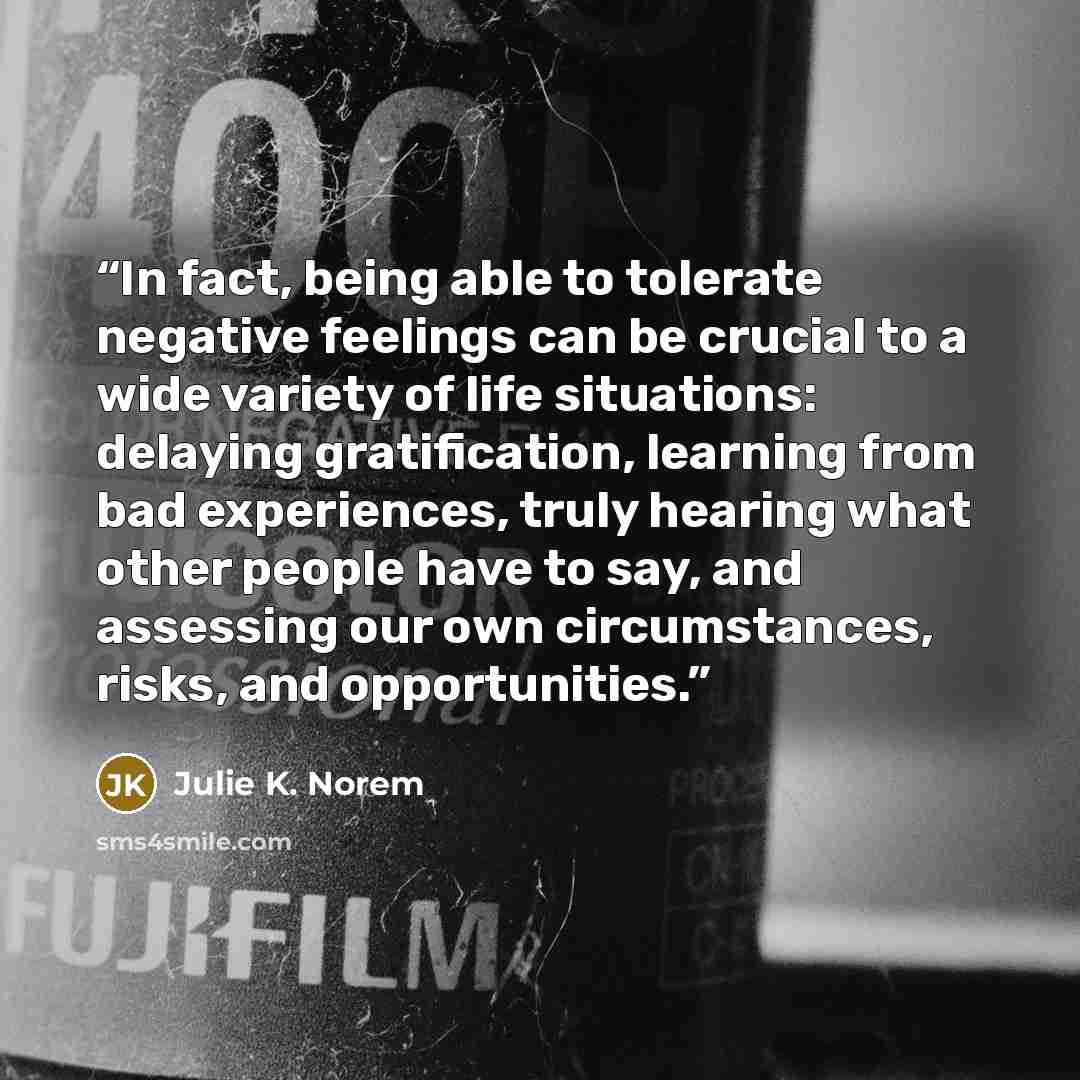 “In fact, being able to tolerate negative feelings can be crucial to a wide variety of life situations: delaying gratification, learning from bad experiences, truly hearing what other people have to say, and assessing our own circumstances, risks, and opportunities.” quote by Julie K. Norem