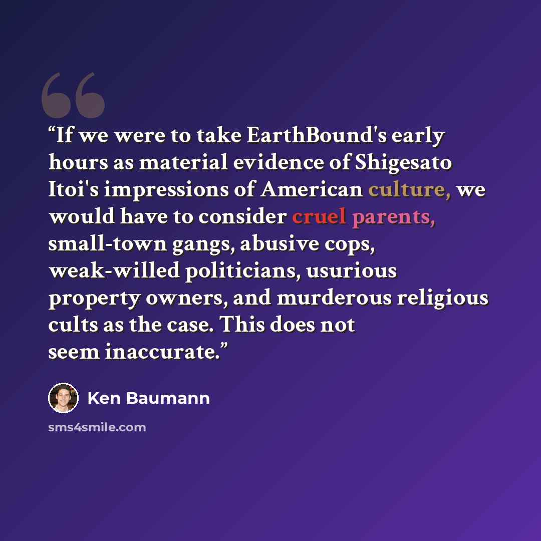 “If we were to take EarthBound's early hours as material evidence of Shigesato Itoi's impressions of American culture, we would have to consider cruel parents, small-town gangs, abusive cops, weak-willed politicians, usurious property owners, and murderous religious cults as the case. This does not…” quote by Ken Baumann