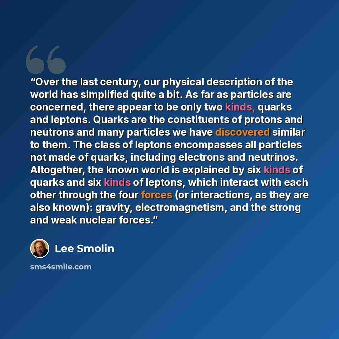 “Over the last century, our physical description of the world has simplified quite a bit. As far as particles are concerned, there appear to be only two kinds, quarks and leptons. Quarks are the constituents of protons and neutrons and many particles we have discovered similar to them. The class of…” quote by Lee Smolin