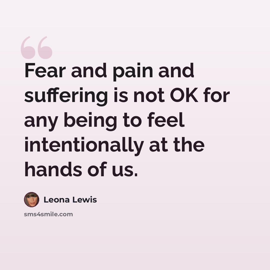 “Fear and pain and suffering is not OK for any being to feel intentionally at the hands of us.” quote by Leona Lewis
