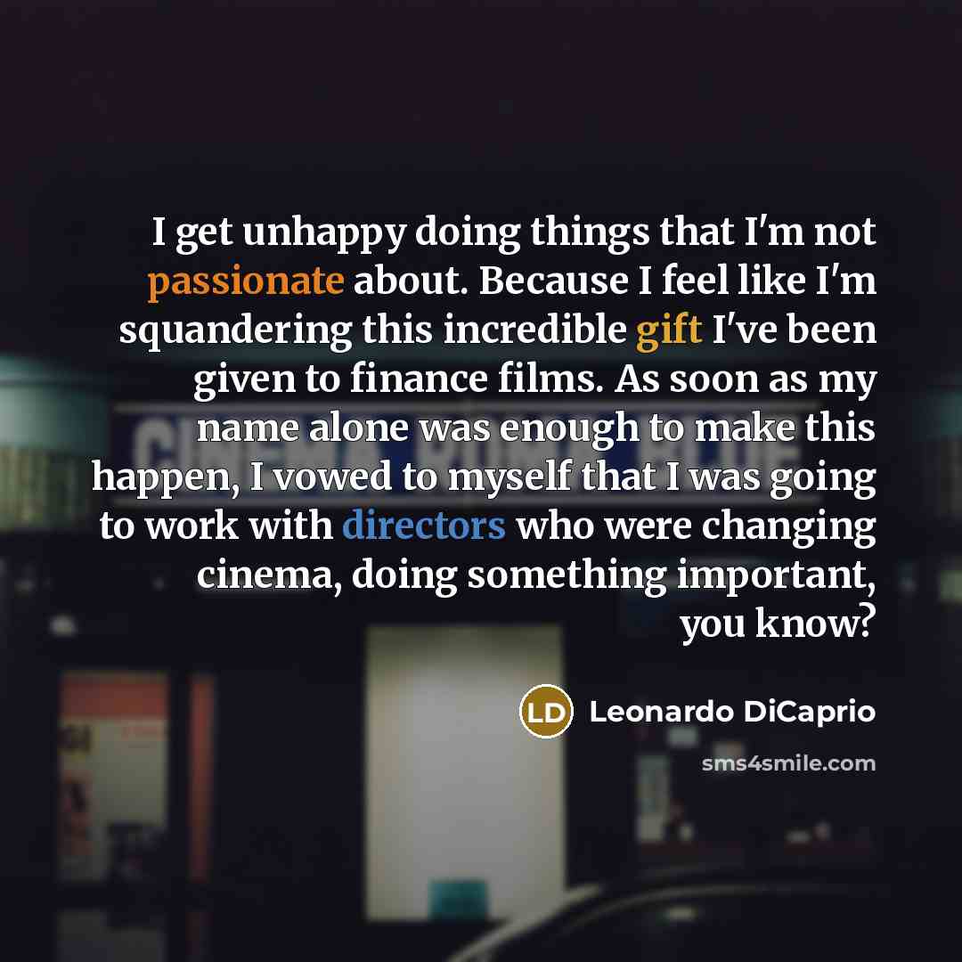 “I get unhappy doing things that I'm not passionate about. Because I feel like I'm squandering this incredible gift I've been given to finance films. As soon as my name alone was enough to make this happen, I vowed to myself that I was going to work with directors who were changing cinema, doing…” quote by Leonardo DiCaprio