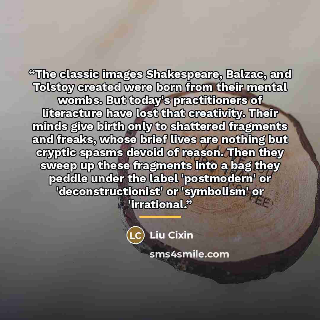 “The classic images Shakespeare, Balzac, and Tolstoy created were born from their mental wombs. But today's practitioners of literacture have lost that creativity. Their minds give birth only to shattered fragments and freaks, whose brief lives are nothing but cryptic spasms devoid of reason. Then…” quote by Liu Cixin