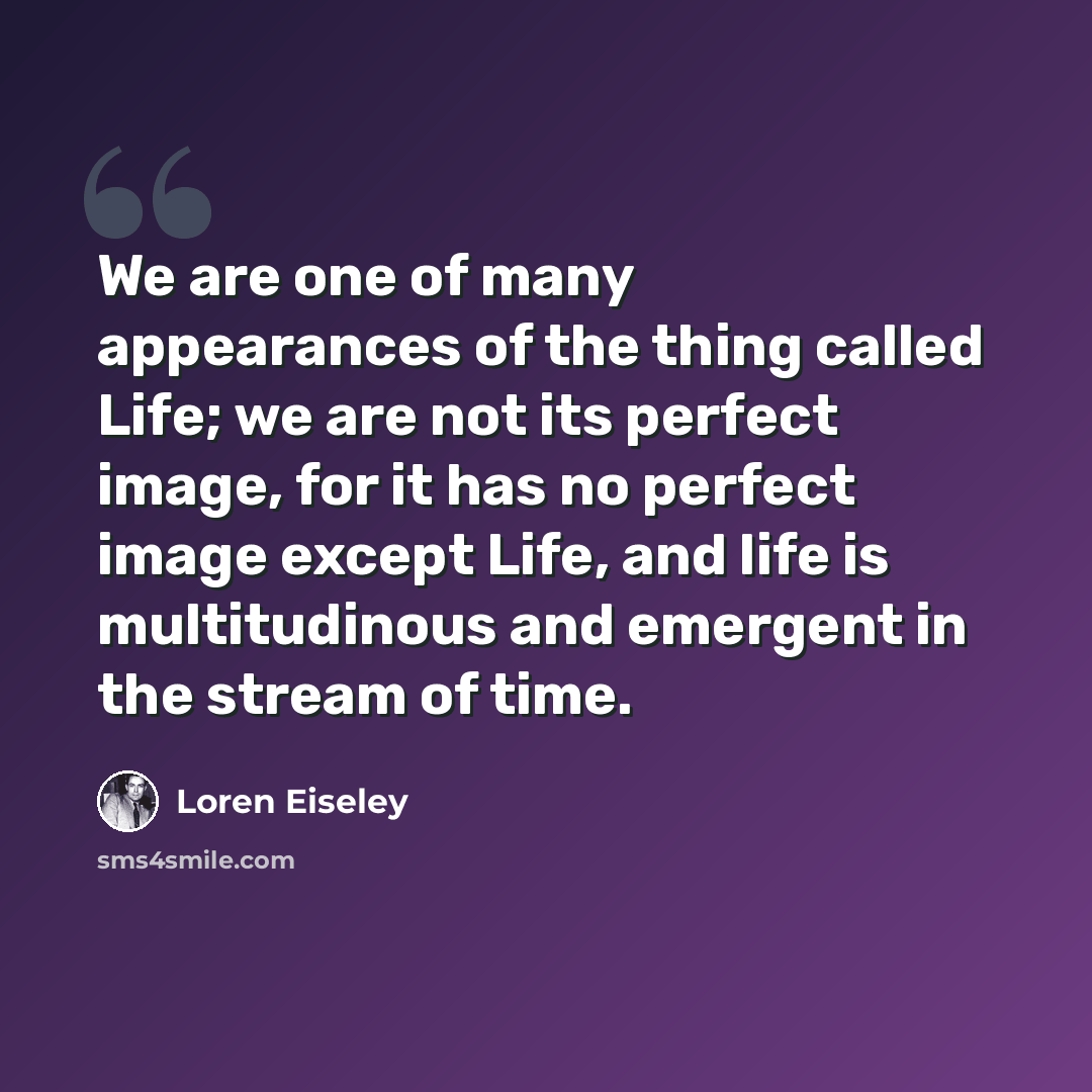 “We are one of many appearances of the thing called Life; we are not its perfect image, for it has no perfect image except Life, and life is multitudinous and emergent in the stream of time.” quote by Loren Eiseley