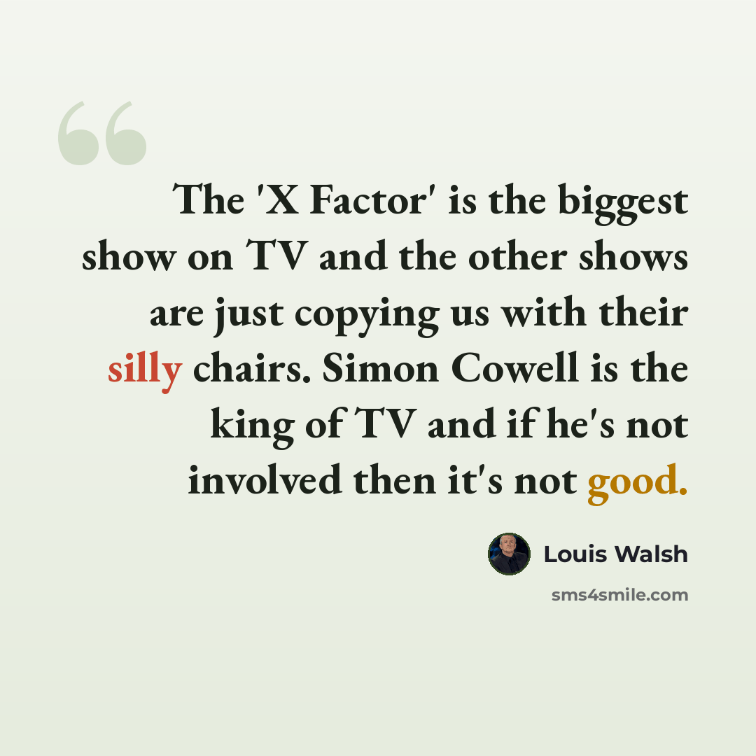 “The 'X Factor' is the biggest show on TV and the other shows are just copying us with their silly chairs. Simon Cowell is the king of TV and if he's not involved then it's not good.” quote by Louis Walsh