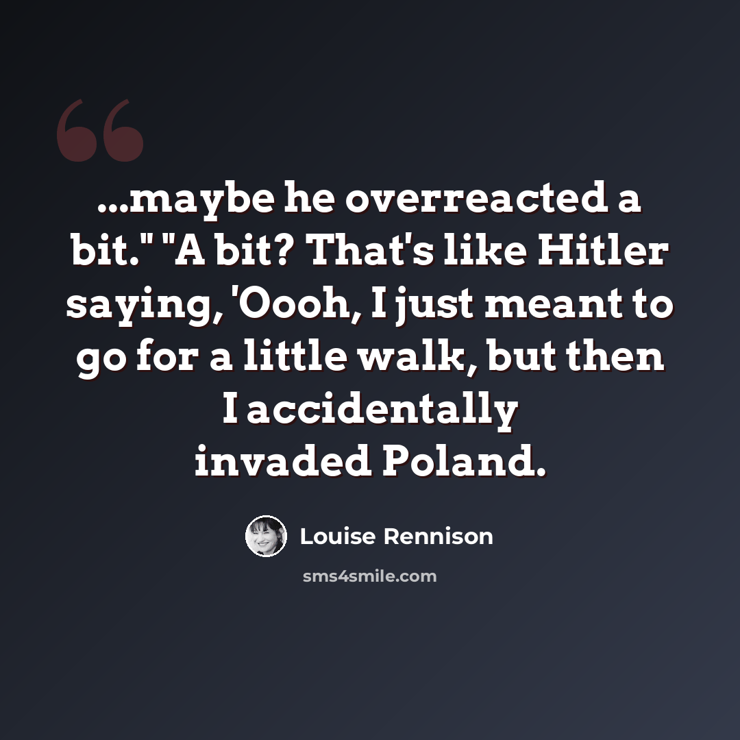 “...maybe he overreacted a bit." "A bit? That's like Hitler saying, 'Oooh, I just meant to go for a little walk, but then I accidentally invaded Poland.” quote by Louise Rennison