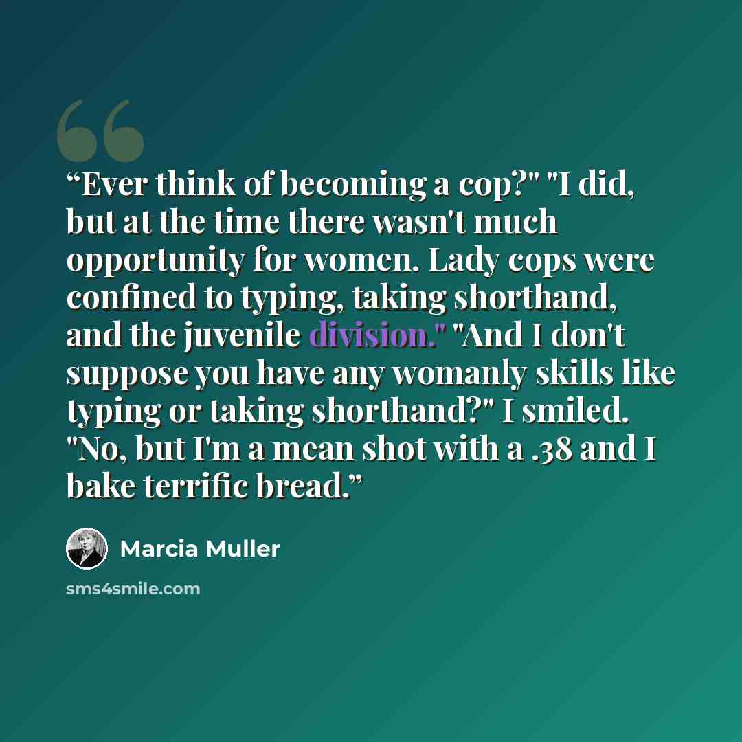 “Ever think of becoming a cop?" "I did, but at the time there wasn't much opportunity for women. Lady cops were confined to typing, taking shorthand, and the juvenile division." "And I don't suppose you have any womanly skills like typing or taking shorthand?" I smiled. "No, but I'm a mean shot…” quote by Marcia Muller
