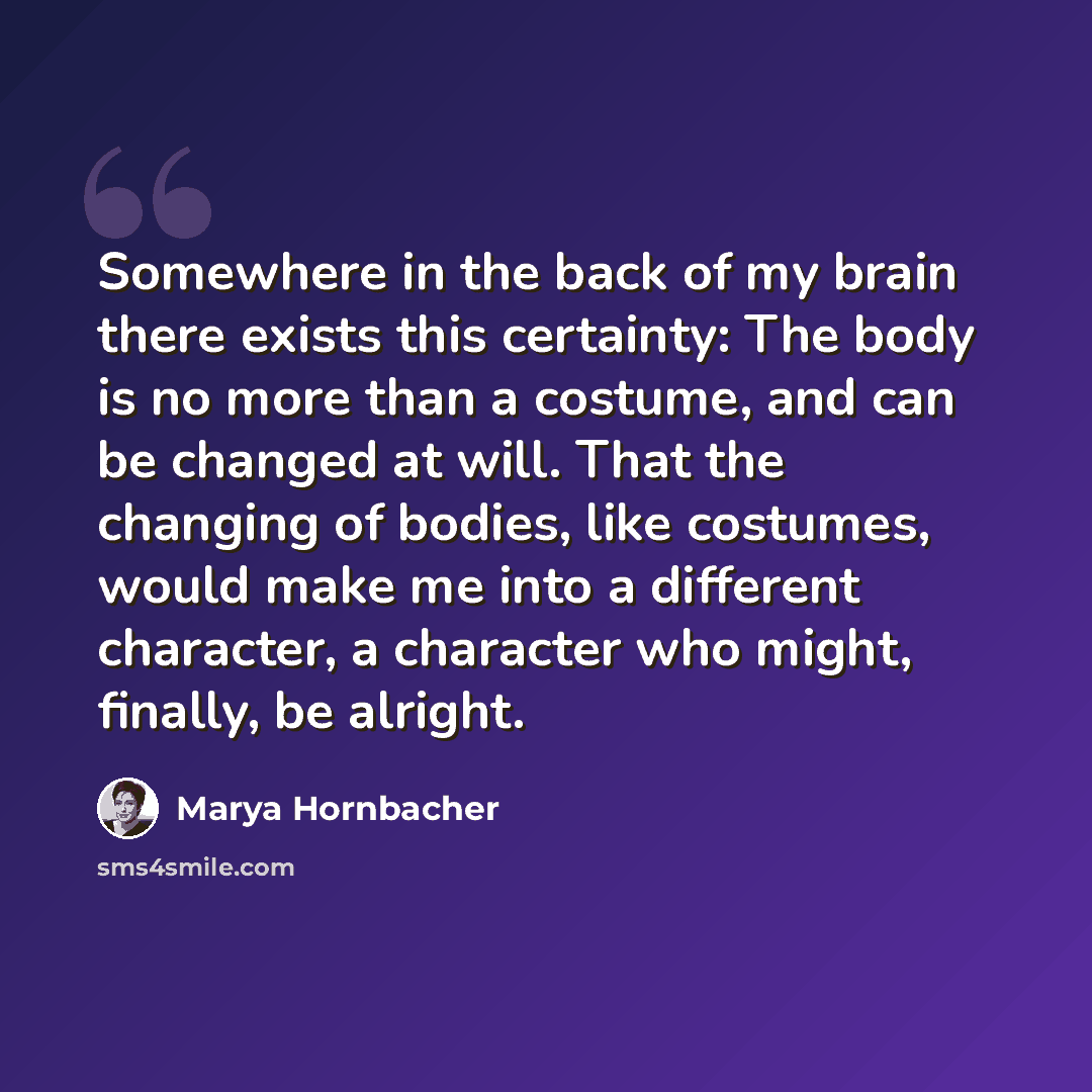 “Somewhere in the back of my brain there exists this certainty: The body is no more than a costume, and can be changed at will. That the changing of bodies, like costumes, would make me into a different character, a character who might, finally, be alright.” quote by Marya Hornbacher