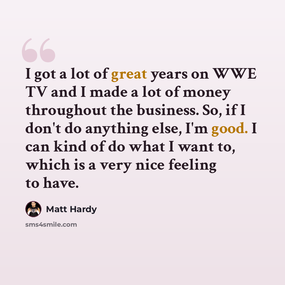 “I got a lot of great years on WWE TV and I made a lot of money throughout the business. So, if I don't do anything else, I'm good. I can kind of do what I want to, which is a very nice feeling to have.” quote by Matt Hardy