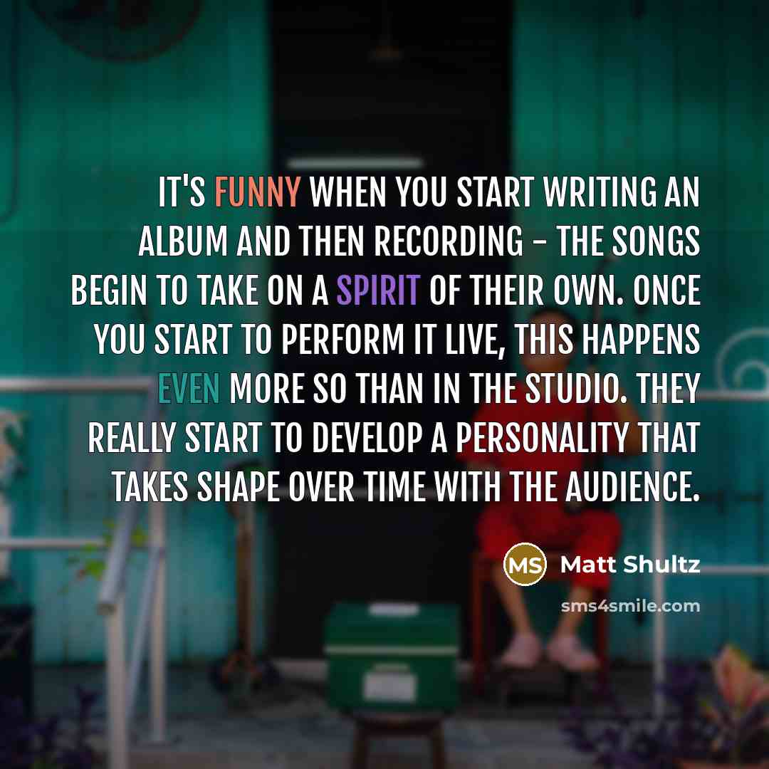 “It's funny when you start writing an album and then recording - the songs begin to take on a spirit of their own. Once you start to perform it live, this happens even more so than in the studio. They really start to develop a personality that takes shape over time with the audience.” quote by Matt Shultz