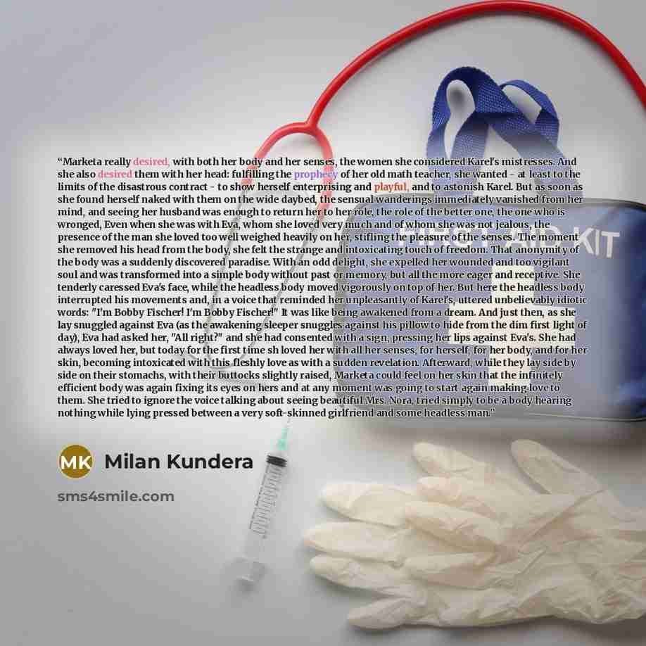 “Marketa really desired, with both her body and her senses, the women she considered Karel's mistresses. And she also desired them with her head: fulfilling the prophecy of her old math teacher, she wanted - at least to the limits of the disastrous contract - to show herself enterprising and…” quote by Milan Kundera