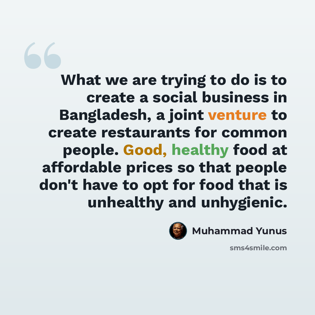 “What we are trying to do is to create a social business in Bangladesh, a joint venture to create restaurants for common people. Good, healthy food at affordable prices so that people don't have to opt for food that is unhealthy and unhygienic.” quote by Muhammad Yunus