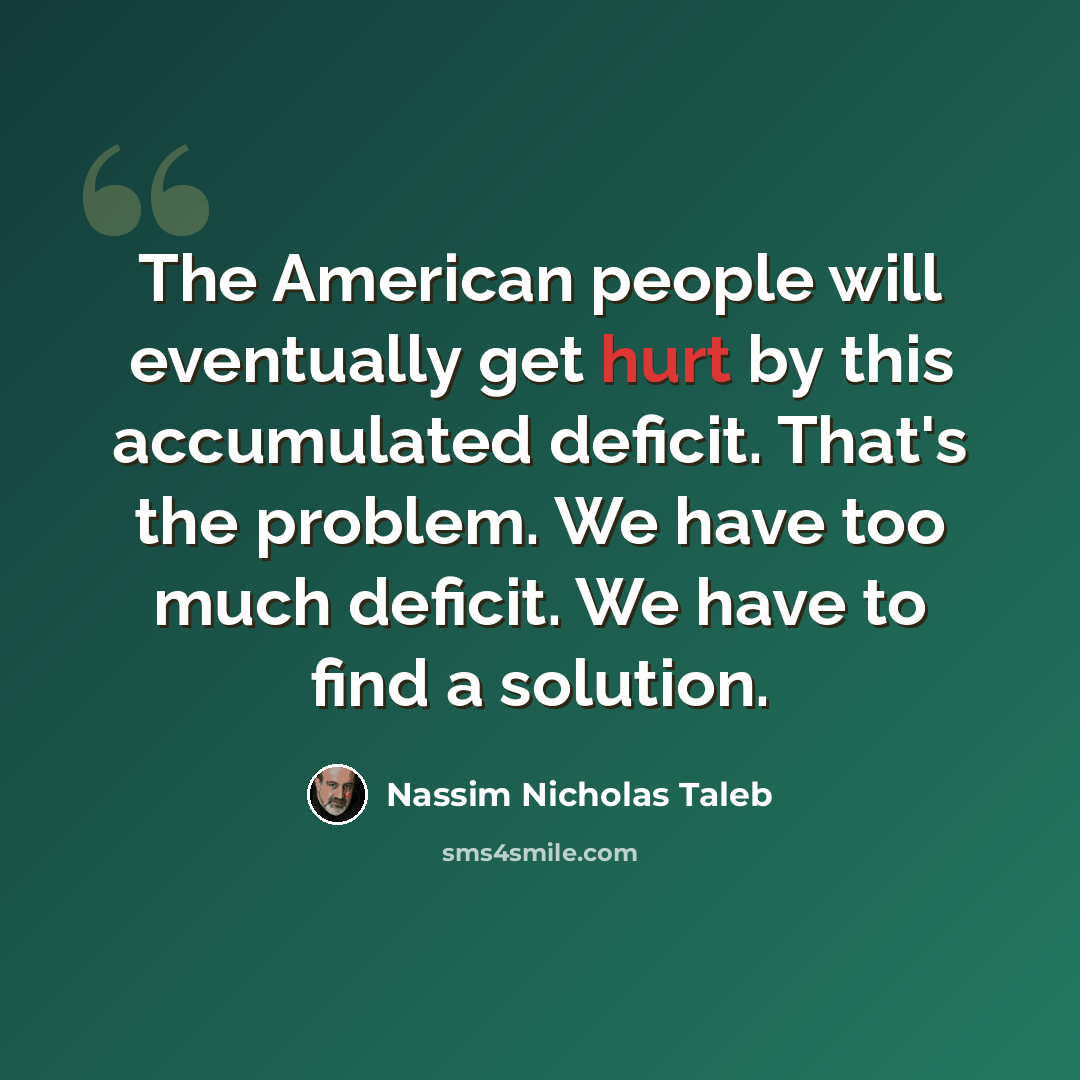 “The American people will eventually get hurt by this accumulated deficit. That's the problem. We have too much deficit. We have to find a solution.” quote by Nassim Nicholas Taleb