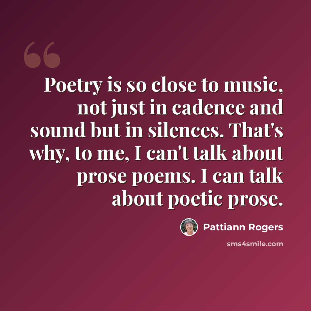 “Poetry is so close to music, not just in cadence and sound but in silences. That's why, to me, I can't talk about prose poems. I can talk about poetic prose.” quote by Pattiann Rogers