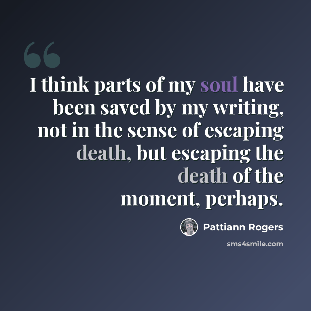 “I think parts of my soul have been saved by my writing, not in the sense of escaping death, but escaping the death of the moment, perhaps.” quote by Pattiann Rogers