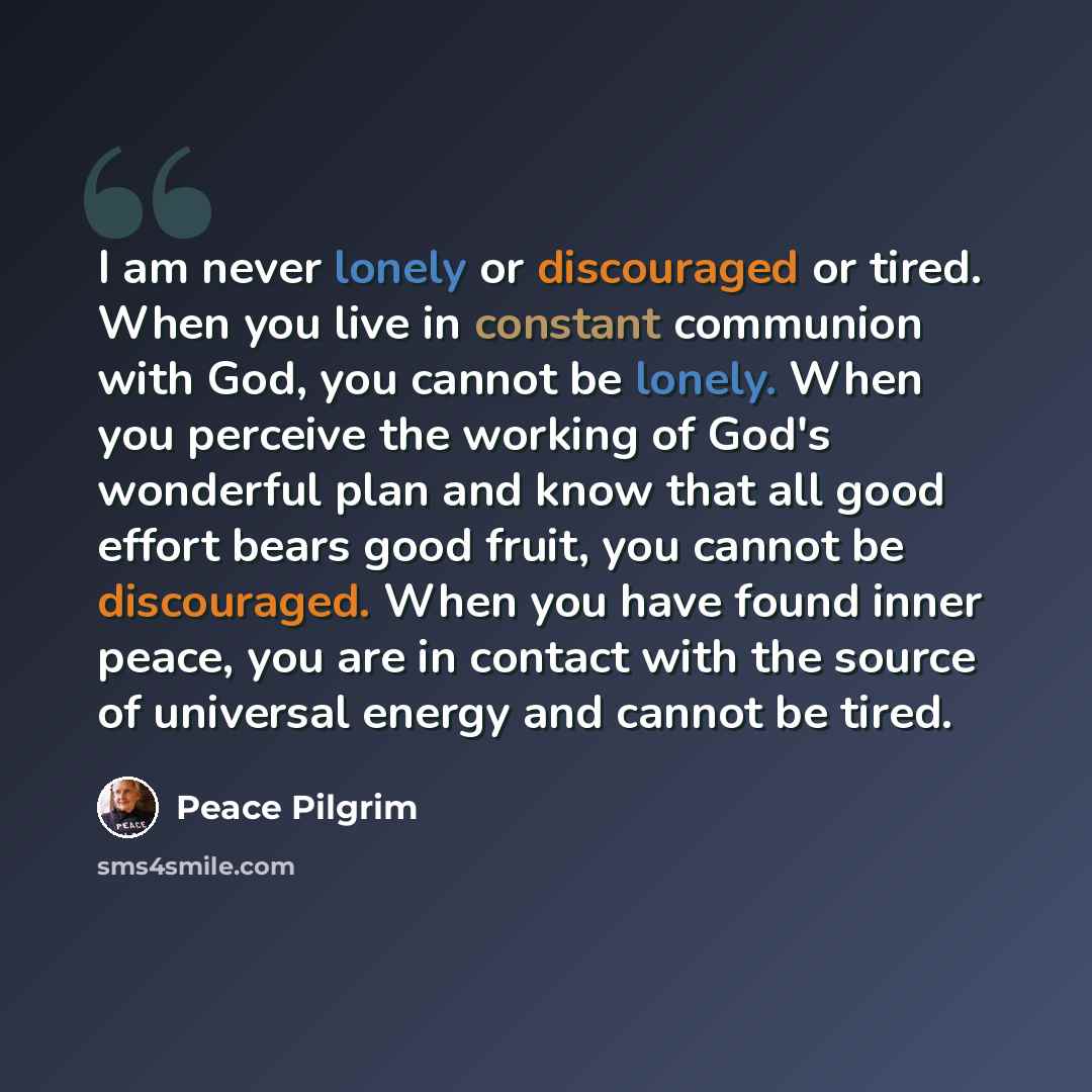 “I am never lonely or discouraged or tired. When you live in constant communion with God, you cannot be lonely. When you perceive the working of God's wonderful plan and know that all good effort bears good fruit, you cannot be discouraged. When you have found inner peace, you are in contact with…” quote by Peace Pilgrim