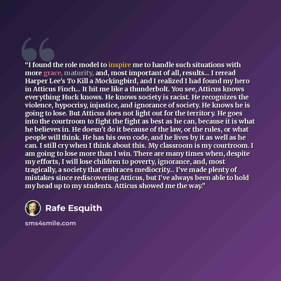 “I found the role model to inspire me to handle such situations with more grace, maturity, and, most important of all, results... I reread Harper Lee's To Kill a Mockingbird, and I realized I had found my hero in Atticus Finch... It hit me like a thunderbolt. You see, Atticus knows everything Huck…” quote by Rafe Esquith