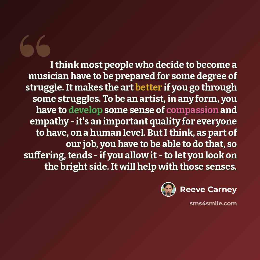 “I think most people who decide to become a musician have to be prepared for some degree of struggle. It makes the art better if you go through some struggles. To be an artist, in any form, you have to develop some sense of compassion and empathy - it's an important quality for everyone to have, on…” quote by Reeve Carney