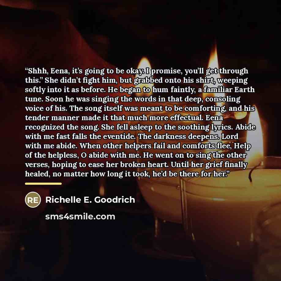 “Shhh, Eena, it’s going to be okay. I promise, you’ll get through this.” She didn’t fight him, but grabbed onto his shirt, weeping softly into it as before. He began to hum faintly, a familiar Earth tune. Soon he was singing the words in that deep, consoling voice of his. The song itself was meant…” quote by Richelle E. Goodrich