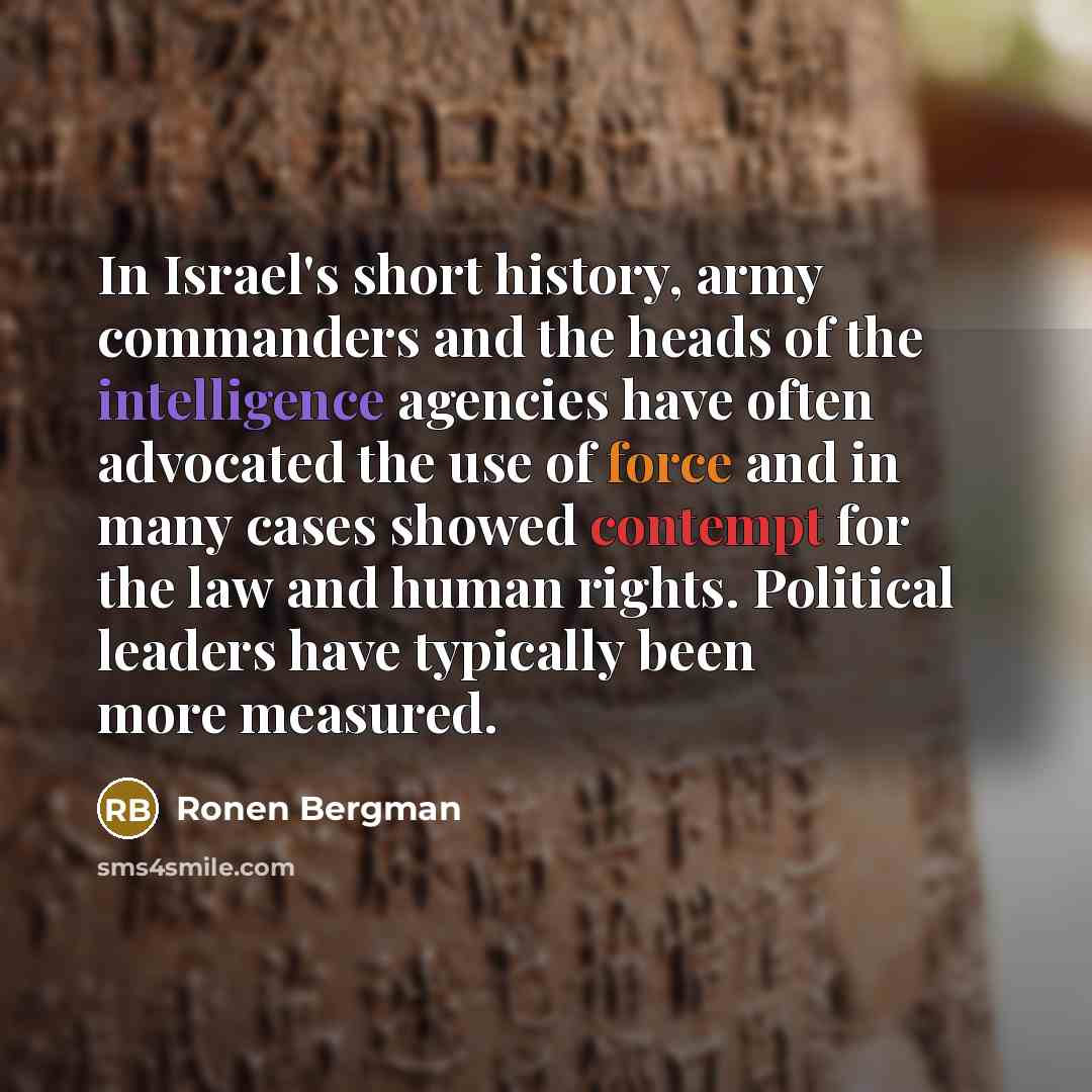 “In Israel's short history, army commanders and the heads of the intelligence agencies have often advocated the use of force and in many cases showed contempt for the law and human rights. Political leaders have typically been more measured.” quote by Ronen Bergman