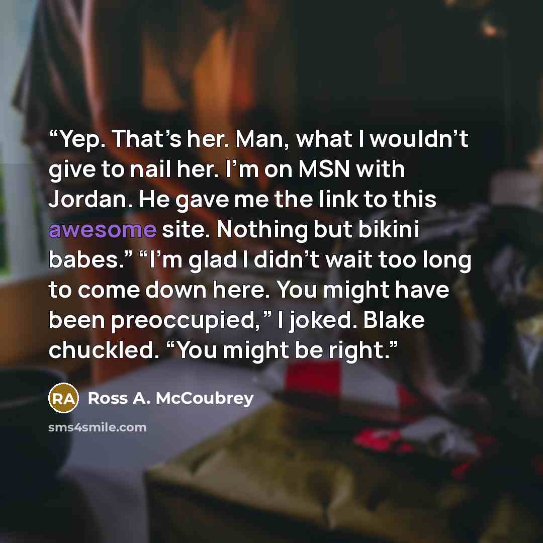 “Yep. That’s her. Man, what I wouldn’t give to nail her. I’m on MSN with Jordan. He gave me the link to this awesome site. Nothing but bikini babes.” “I’m glad I didn’t wait too long to come down here. You might have been preoccupied,” I joked. Blake chuckled. “You might be right.” quote by Ross A. McCoubrey