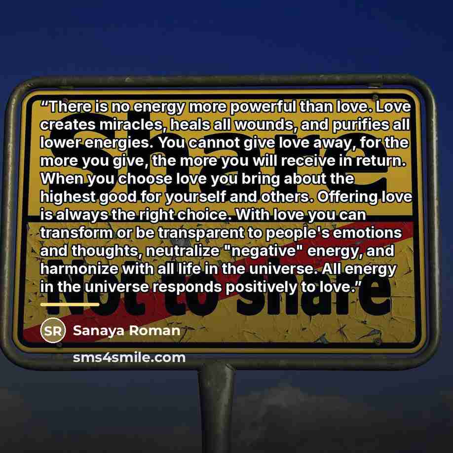 “There is no energy more powerful than love. Love creates miracles, heals all wounds, and purifies all lower energies. You cannot give love away, for the more you give, the more you will receive in return. When you choose love you bring about the highest good for yourself and others. Offering love…” quote by Sanaya Roman