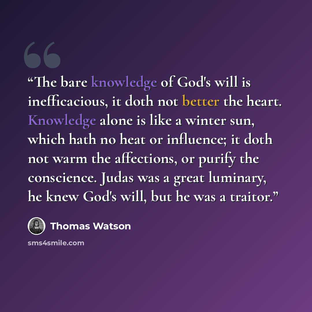 “The bare knowledge of God's will is inefficacious, it doth not better the heart. Knowledge alone is like a winter sun, which hath no heat or influence; it doth not warm the affections, or purify the conscience. Judas was a great luminary, he knew God's will, but he was a traitor.” quote by Thomas Watson