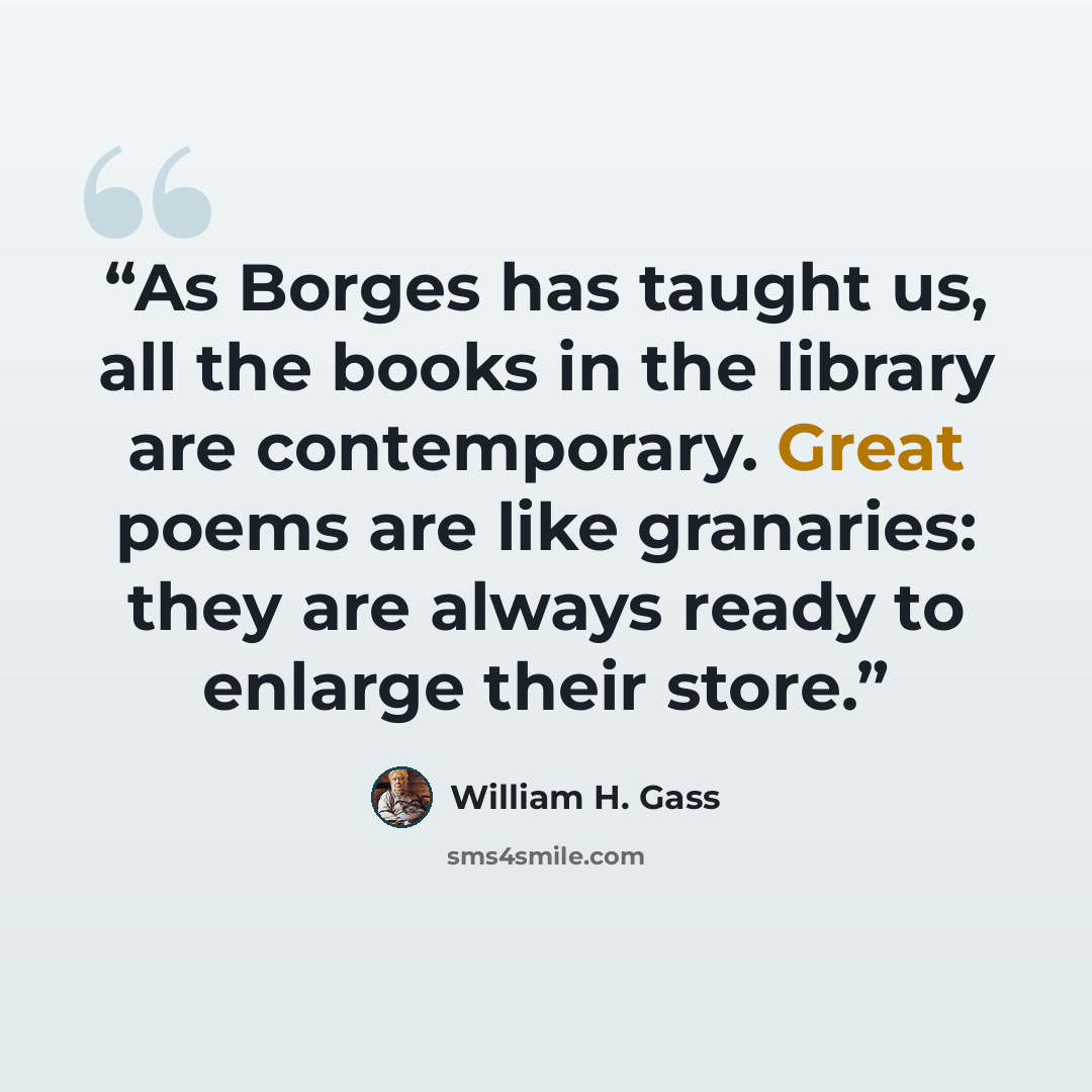 “As Borges has taught us, all the books in the library are contemporary. Great poems are like granaries: they are always ready to enlarge their store.” quote by William H. Gass