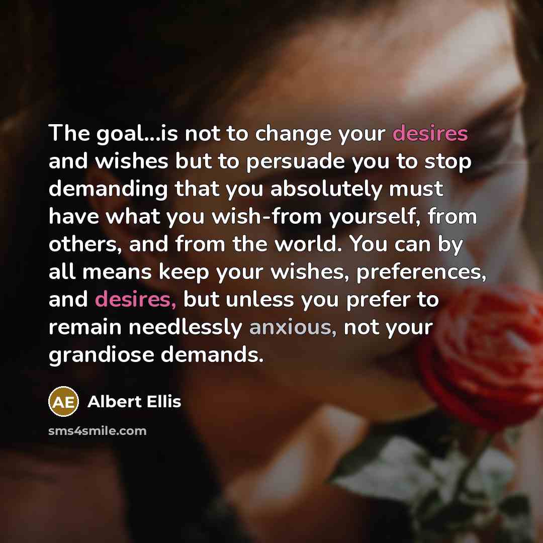 “The goal...is not to change your desires and wishes but to persuade you to stop demanding that you absolutely must have what you wish-from yourself, from others, and from the world. You can by all means keep your wishes, preferences, and desires, but unless you prefer to remain needlessly anxious…” quote by Albert Ellis