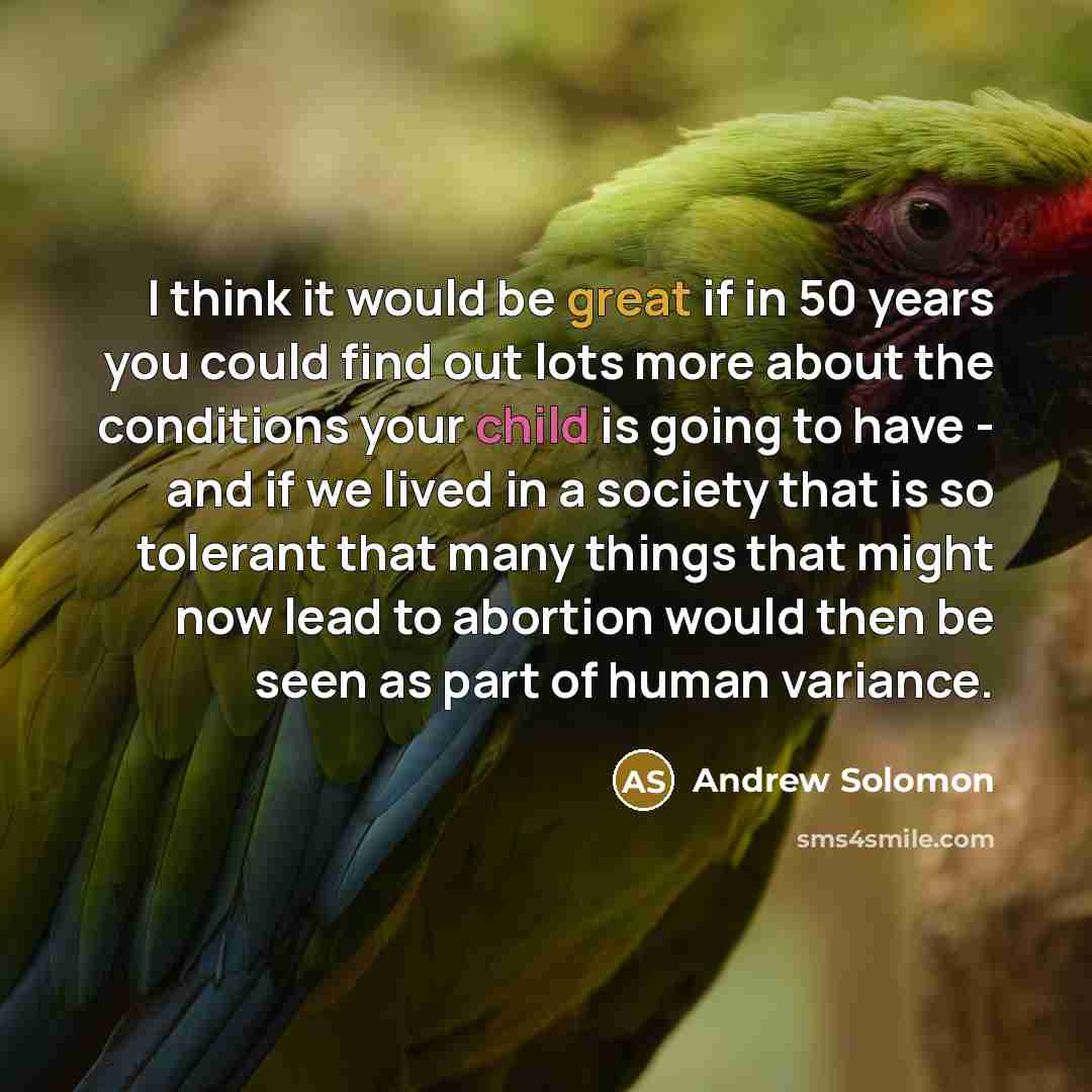 “I think it would be great if in 50 years you could find out lots more about the conditions your child is going to have - and if we lived in a society that is so tolerant that many things that might now lead to abortion would then be seen as part of human variance.” quote by Andrew Solomon