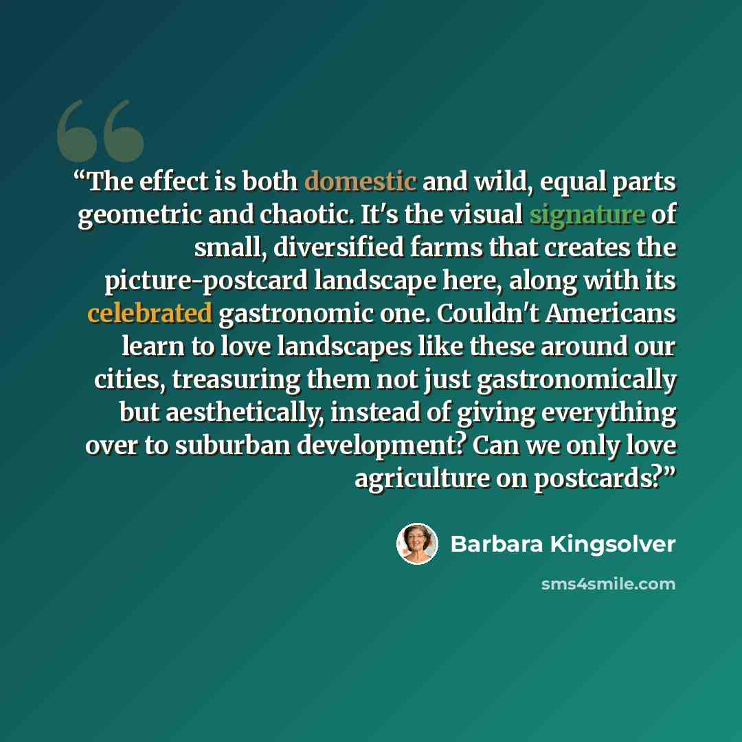 “The effect is both domestic and wild, equal parts geometric and chaotic. It's the visual signature of small, diversified farms that creates the picture-postcard landscape here, along with its celebrated gastronomic one. Couldn't Americans learn to love landscapes like these around our cities…” quote by Barbara Kingsolver